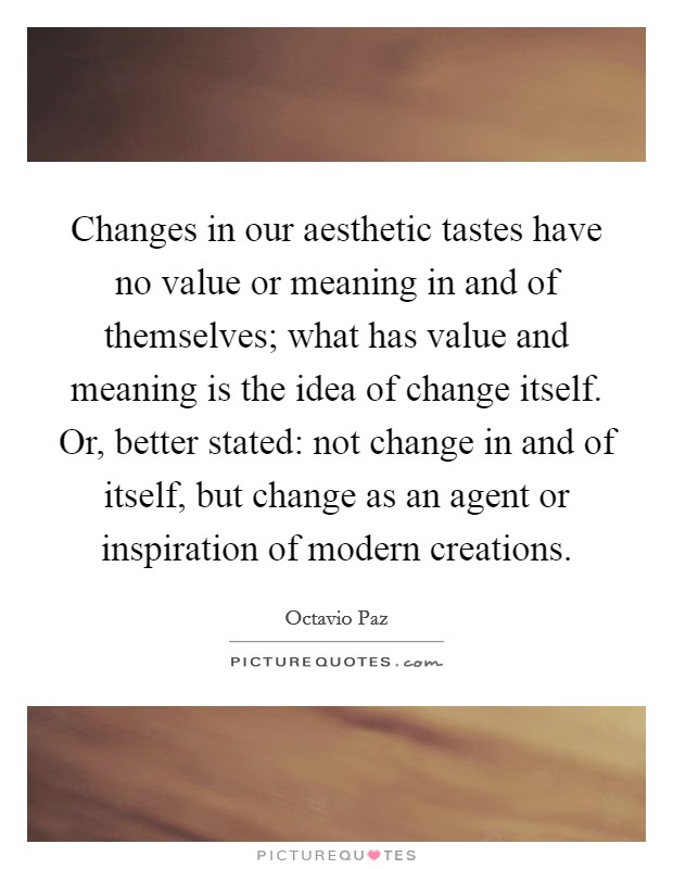 Changes in our aesthetic tastes have no value or meaning in and of themselves; what has value and meaning is the idea of change itself. Or, better stated: not change in and of itself, but change as an agent or inspiration of modern creations. Picture Quote #1