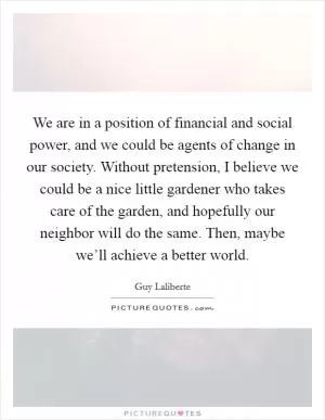 We are in a position of financial and social power, and we could be agents of change in our society. Without pretension, I believe we could be a nice little gardener who takes care of the garden, and hopefully our neighbor will do the same. Then, maybe we’ll achieve a better world Picture Quote #1