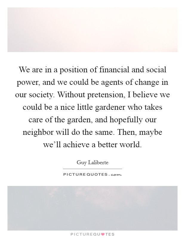 We are in a position of financial and social power, and we could be agents of change in our society. Without pretension, I believe we could be a nice little gardener who takes care of the garden, and hopefully our neighbor will do the same. Then, maybe we'll achieve a better world. Picture Quote #1