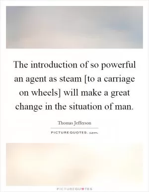 The introduction of so powerful an agent as steam [to a carriage on wheels] will make a great change in the situation of man Picture Quote #1