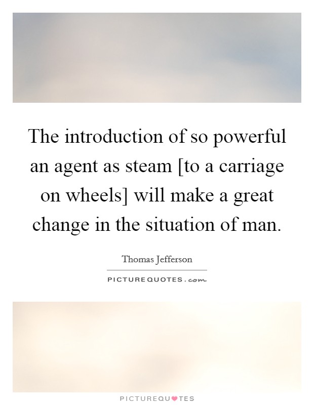 The introduction of so powerful an agent as steam [to a carriage on wheels] will make a great change in the situation of man. Picture Quote #1