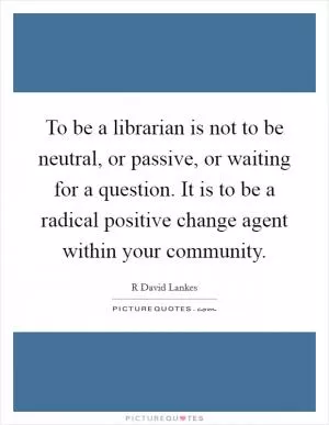 To be a librarian is not to be neutral, or passive, or waiting for a question. It is to be a radical positive change agent within your community Picture Quote #1