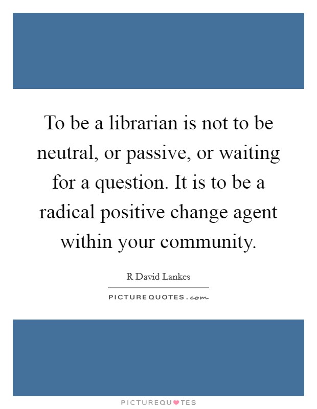 To be a librarian is not to be neutral, or passive, or waiting for a question. It is to be a radical positive change agent within your community. Picture Quote #1