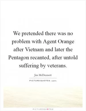 We pretended there was no problem with Agent Orange after Vietnam and later the Pentagon recanted, after untold suffering by veterans Picture Quote #1
