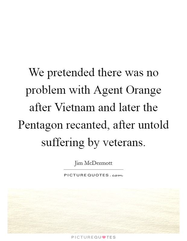 We pretended there was no problem with Agent Orange after Vietnam and later the Pentagon recanted, after untold suffering by veterans. Picture Quote #1