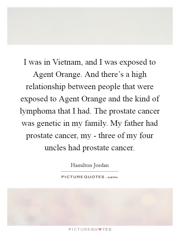 I was in Vietnam, and I was exposed to Agent Orange. And there's a high relationship between people that were exposed to Agent Orange and the kind of lymphoma that I had. The prostate cancer was genetic in my family. My father had prostate cancer, my - three of my four uncles had prostate cancer. Picture Quote #1