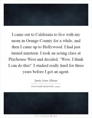 I came out to California to live with my mom in Orange County for a while, and then I came up to Hollywood. I had just turned nineteen. I took an acting class at Playhouse West and decided, ‘Wow, I think I can do this!’ I studied really hard for three years before I got an agent Picture Quote #1