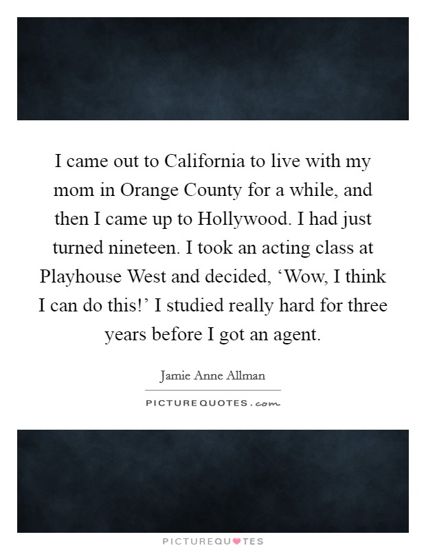 I came out to California to live with my mom in Orange County for a while, and then I came up to Hollywood. I had just turned nineteen. I took an acting class at Playhouse West and decided, ‘Wow, I think I can do this!' I studied really hard for three years before I got an agent. Picture Quote #1