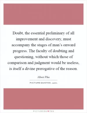Doubt, the essential preliminary of all improvement and discovery, must accompany the stages of man’s onward progress. The faculty of doubting and questioning, without which those of comparison and judgment would be useless, is itself a divine prerogative of the reason Picture Quote #1