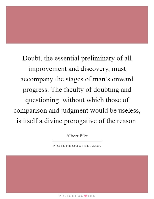 Doubt, the essential preliminary of all improvement and discovery, must accompany the stages of man's onward progress. The faculty of doubting and questioning, without which those of comparison and judgment would be useless, is itself a divine prerogative of the reason. Picture Quote #1