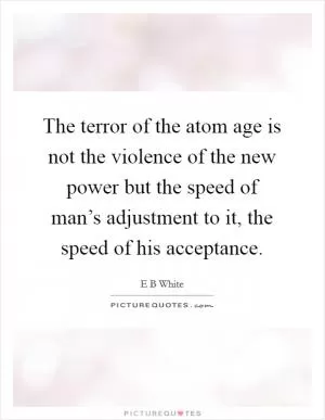 The terror of the atom age is not the violence of the new power but the speed of man’s adjustment to it, the speed of his acceptance Picture Quote #1