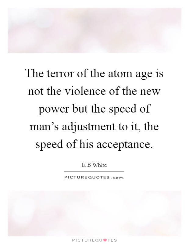 The terror of the atom age is not the violence of the new power but the speed of man's adjustment to it, the speed of his acceptance. Picture Quote #1
