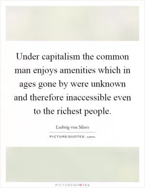 Under capitalism the common man enjoys amenities which in ages gone by were unknown and therefore inaccessible even to the richest people Picture Quote #1