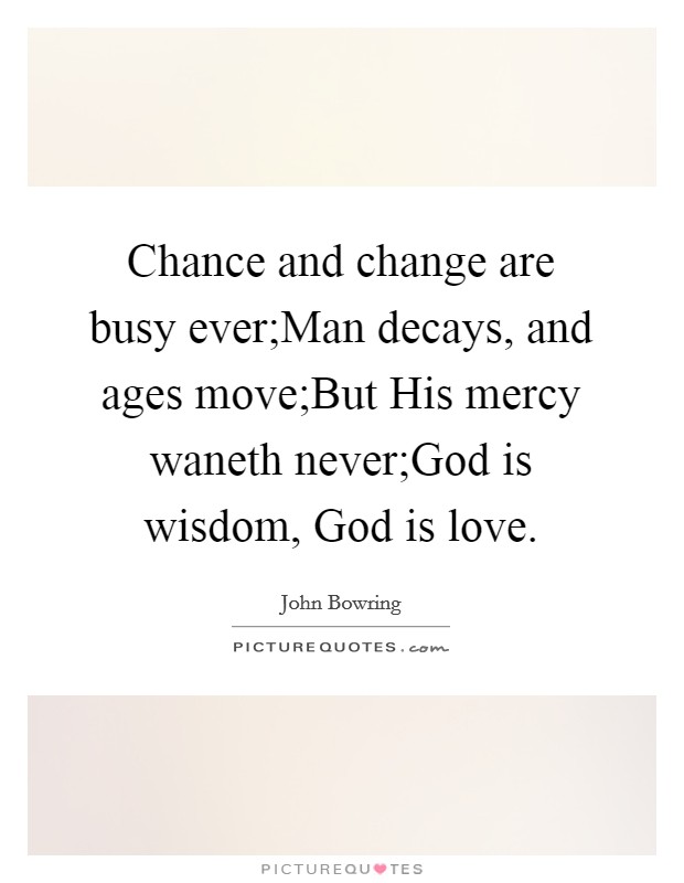 Chance and change are busy ever;Man decays, and ages move;But His mercy waneth never;God is wisdom, God is love. Picture Quote #1