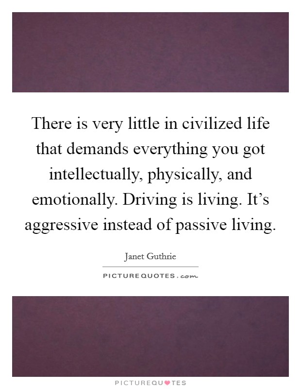 There is very little in civilized life that demands everything you got intellectually, physically, and emotionally. Driving is living. It's aggressive instead of passive living. Picture Quote #1