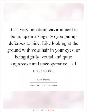 It’s a very unnatural environment to be in, up on a stage. So you put up defenses to hide. Like looking at the ground with your hair in your eyes, or being tightly wound and quite aggressive and uncooperative, as I used to do Picture Quote #1