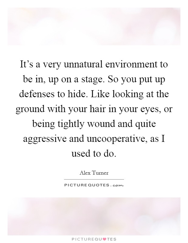 It's a very unnatural environment to be in, up on a stage. So you put up defenses to hide. Like looking at the ground with your hair in your eyes, or being tightly wound and quite aggressive and uncooperative, as I used to do. Picture Quote #1