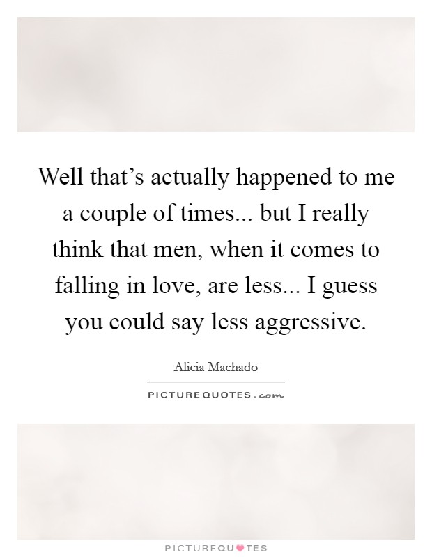 Well that's actually happened to me a couple of times... but I really think that men, when it comes to falling in love, are less... I guess you could say less aggressive. Picture Quote #1