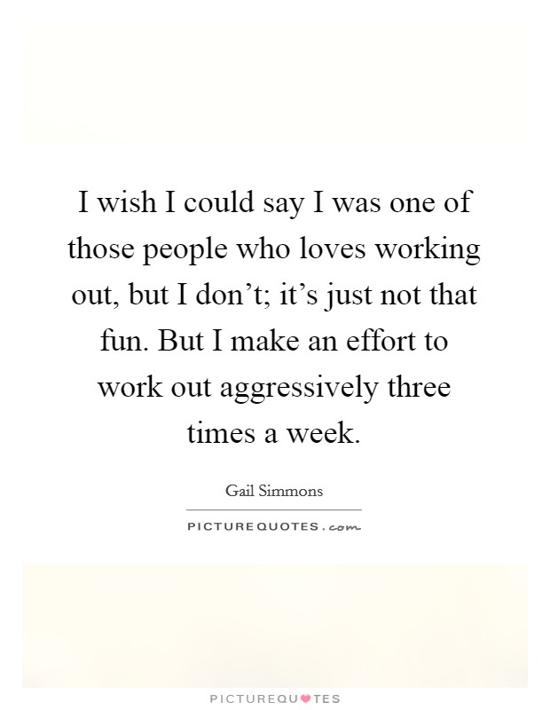 I wish I could say I was one of those people who loves working out, but I don't; it's just not that fun. But I make an effort to work out aggressively three times a week. Picture Quote #1