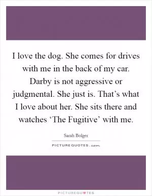 I love the dog. She comes for drives with me in the back of my car. Darby is not aggressive or judgmental. She just is. That’s what I love about her. She sits there and watches ‘The Fugitive’ with me Picture Quote #1