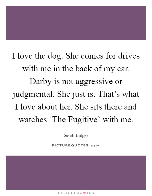 I love the dog. She comes for drives with me in the back of my car. Darby is not aggressive or judgmental. She just is. That's what I love about her. She sits there and watches ‘The Fugitive' with me. Picture Quote #1
