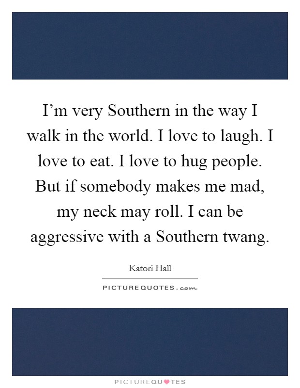 I'm very Southern in the way I walk in the world. I love to laugh. I love to eat. I love to hug people. But if somebody makes me mad, my neck may roll. I can be aggressive with a Southern twang. Picture Quote #1