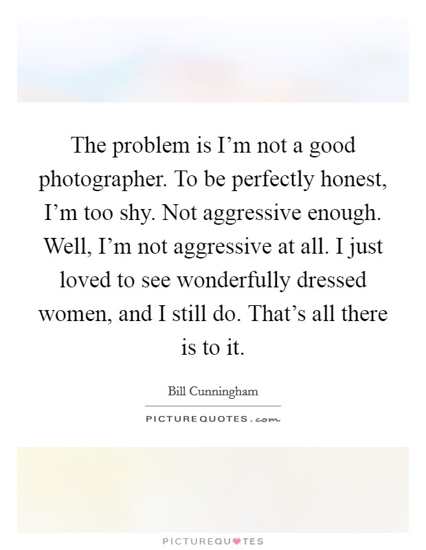 The problem is I'm not a good photographer. To be perfectly honest, I'm too shy. Not aggressive enough. Well, I'm not aggressive at all. I just loved to see wonderfully dressed women, and I still do. That's all there is to it. Picture Quote #1