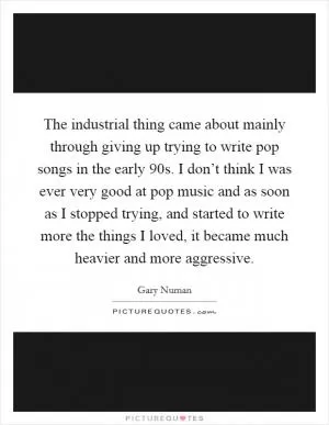 The industrial thing came about mainly through giving up trying to write pop songs in the early  90s. I don’t think I was ever very good at pop music and as soon as I stopped trying, and started to write more the things I loved, it became much heavier and more aggressive Picture Quote #1