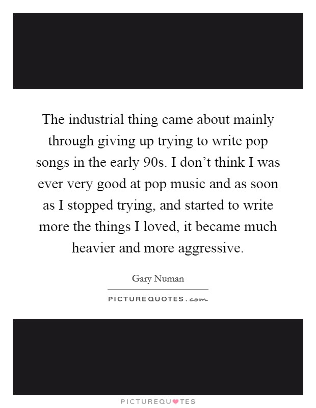 The industrial thing came about mainly through giving up trying to write pop songs in the early  90s. I don't think I was ever very good at pop music and as soon as I stopped trying, and started to write more the things I loved, it became much heavier and more aggressive. Picture Quote #1