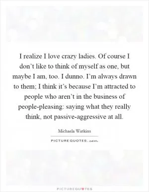 I realize I love crazy ladies. Of course I don’t like to think of myself as one, but maybe I am, too. I dunno. I’m always drawn to them; I think it’s because I’m attracted to people who aren’t in the business of people-pleasing: saying what they really think, not passive-aggressive at all Picture Quote #1