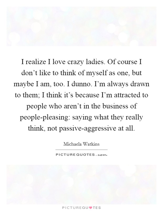 I realize I love crazy ladies. Of course I don't like to think of myself as one, but maybe I am, too. I dunno. I'm always drawn to them; I think it's because I'm attracted to people who aren't in the business of people-pleasing: saying what they really think, not passive-aggressive at all. Picture Quote #1