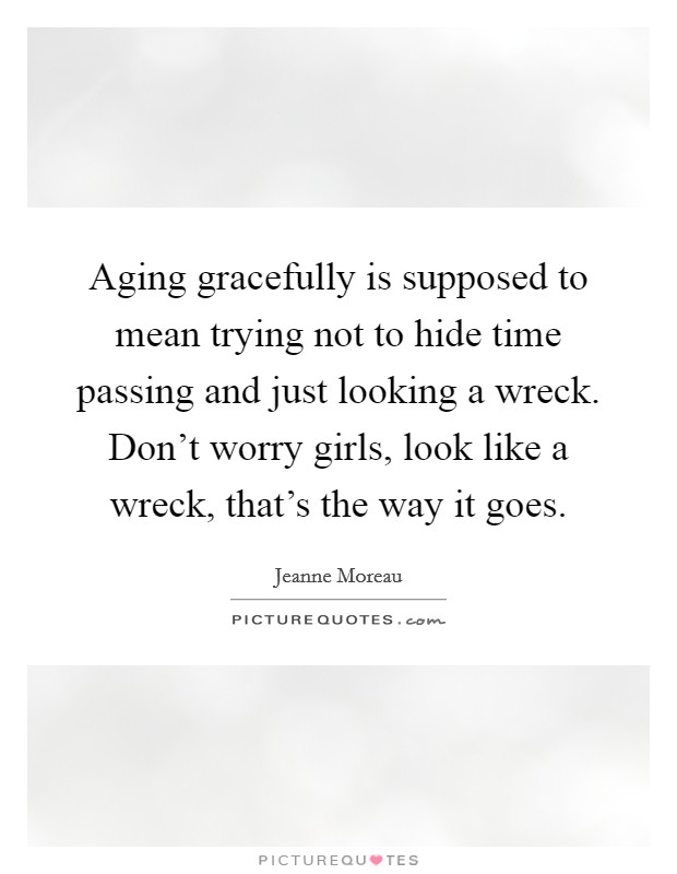 Aging gracefully is supposed to mean trying not to hide time passing and just looking a wreck. Don't worry girls, look like a wreck, that's the way it goes. Picture Quote #1
