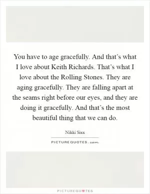 You have to age gracefully. And that’s what I love about Keith Richards. That’s what I love about the Rolling Stones. They are aging gracefully. They are falling apart at the seams right before our eyes, and they are doing it gracefully. And that’s the most beautiful thing that we can do Picture Quote #1