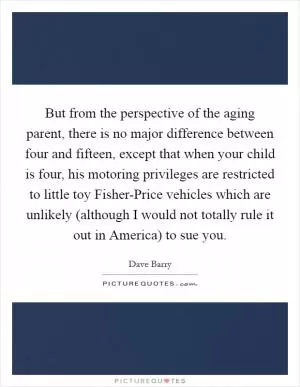 But from the perspective of the aging parent, there is no major difference between four and fifteen, except that when your child is four, his motoring privileges are restricted to little toy Fisher-Price vehicles which are unlikely (although I would not totally rule it out in America) to sue you Picture Quote #1