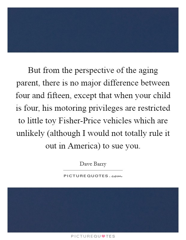 But from the perspective of the aging parent, there is no major difference between four and fifteen, except that when your child is four, his motoring privileges are restricted to little toy Fisher-Price vehicles which are unlikely (although I would not totally rule it out in America) to sue you. Picture Quote #1