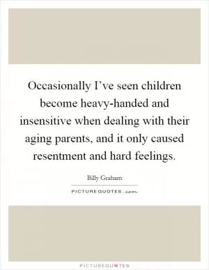Occasionally I’ve seen children become heavy-handed and insensitive when dealing with their aging parents, and it only caused resentment and hard feelings Picture Quote #1