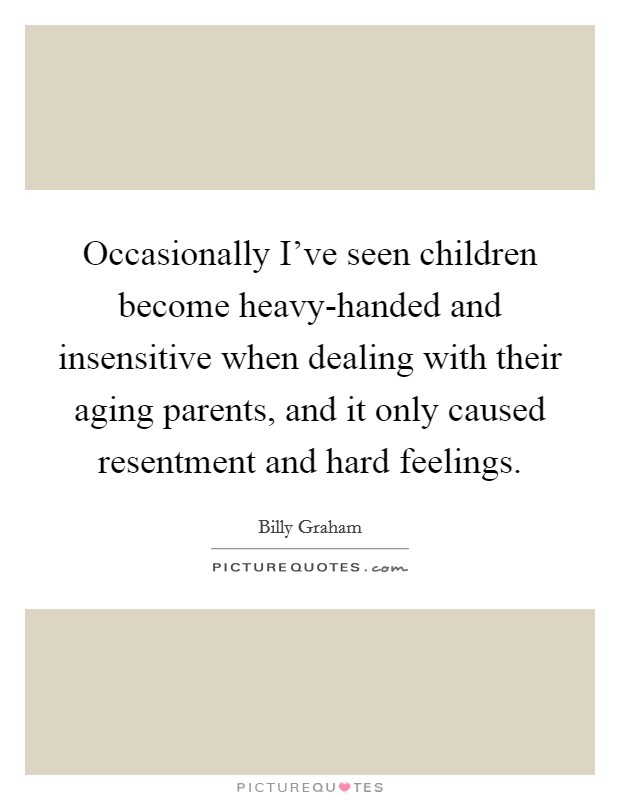 Occasionally I've seen children become heavy-handed and insensitive when dealing with their aging parents, and it only caused resentment and hard feelings. Picture Quote #1