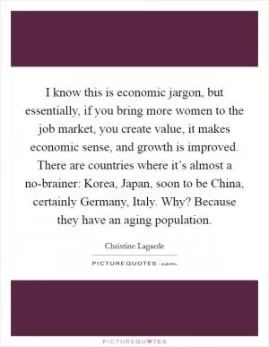 I know this is economic jargon, but essentially, if you bring more women to the job market, you create value, it makes economic sense, and growth is improved. There are countries where it’s almost a no-brainer: Korea, Japan, soon to be China, certainly Germany, Italy. Why? Because they have an aging population Picture Quote #1
