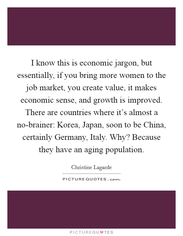 I know this is economic jargon, but essentially, if you bring more women to the job market, you create value, it makes economic sense, and growth is improved. There are countries where it's almost a no-brainer: Korea, Japan, soon to be China, certainly Germany, Italy. Why? Because they have an aging population. Picture Quote #1