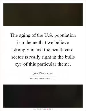 The aging of the U.S. population is a theme that we believe strongly in and the health care sector is really right in the bulls eye of this particular theme Picture Quote #1