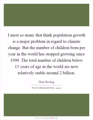 I meet so many that think population growth is a major problem in regard to climate change. But the number of children born per year in the world has stopped growing since 1990. The total number of children below 15 years of age in the world are now relatively stable around 2 billion Picture Quote #1