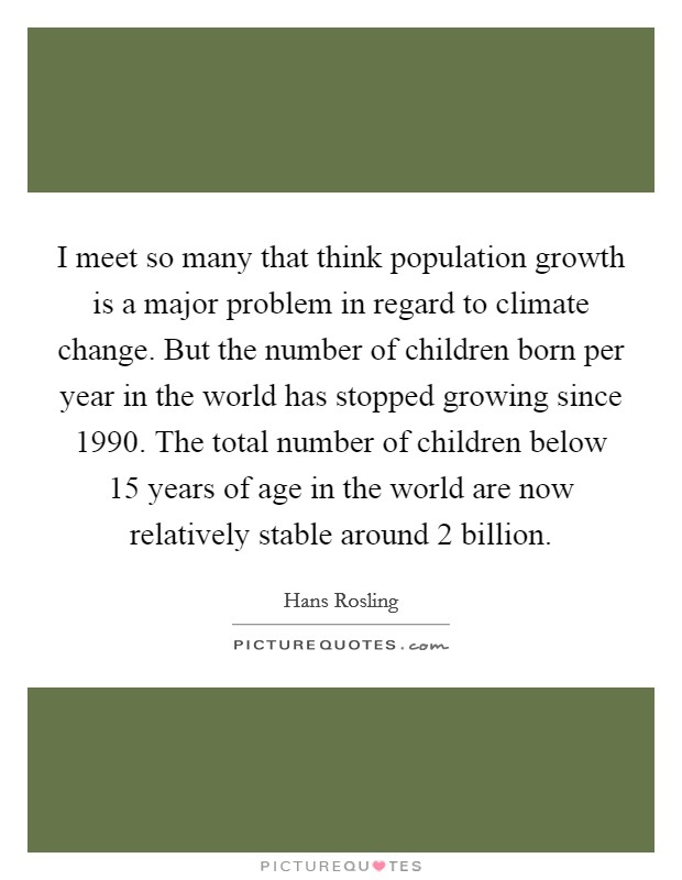 I meet so many that think population growth is a major problem in regard to climate change. But the number of children born per year in the world has stopped growing since 1990. The total number of children below 15 years of age in the world are now relatively stable around 2 billion. Picture Quote #1