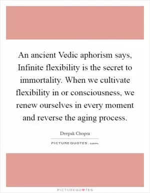 An ancient Vedic aphorism says, Infinite flexibility is the secret to immortality. When we cultivate flexibility in or consciousness, we renew ourselves in every moment and reverse the aging process Picture Quote #1
