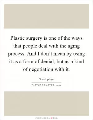 Plastic surgery is one of the ways that people deal with the aging process. And I don’t mean by using it as a form of denial, but as a kind of negotiation with it Picture Quote #1