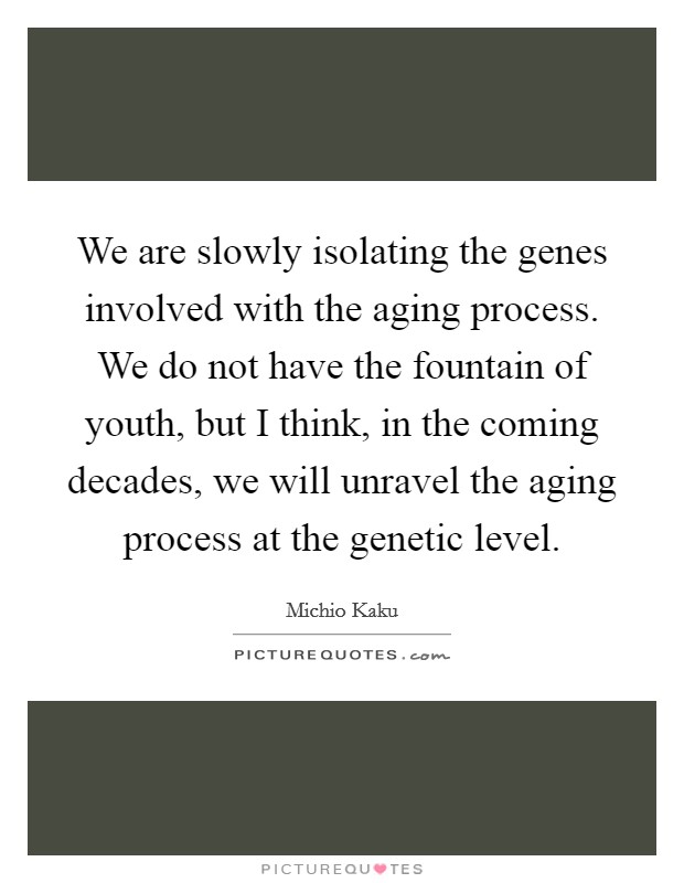 We are slowly isolating the genes involved with the aging process. We do not have the fountain of youth, but I think, in the coming decades, we will unravel the aging process at the genetic level Picture Quote #1