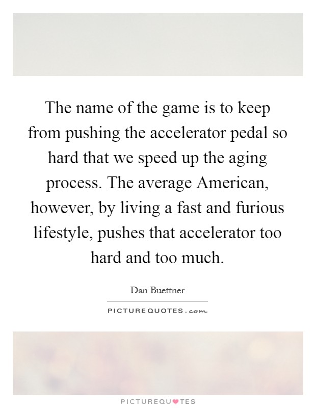 The name of the game is to keep from pushing the accelerator pedal so hard that we speed up the aging process. The average American, however, by living a fast and furious lifestyle, pushes that accelerator too hard and too much Picture Quote #1