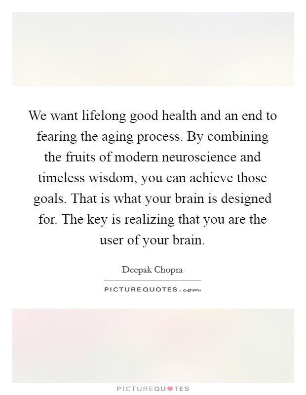 We want lifelong good health and an end to fearing the aging process. By combining the fruits of modern neuroscience and timeless wisdom, you can achieve those goals. That is what your brain is designed for. The key is realizing that you are the user of your brain Picture Quote #1