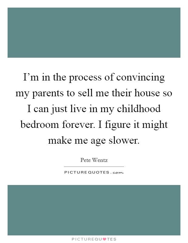 I’m in the process of convincing my parents to sell me their house so I can just live in my childhood bedroom forever. I figure it might make me age slower Picture Quote #1
