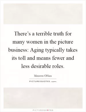 There’s a terrible truth for many women in the picture business: Aging typically takes its toll and means fewer and less desirable roles Picture Quote #1