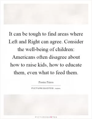 It can be tough to find areas where Left and Right can agree. Consider the well-being of children: Americans often disagree about how to raise kids, how to educate them, even what to feed them Picture Quote #1